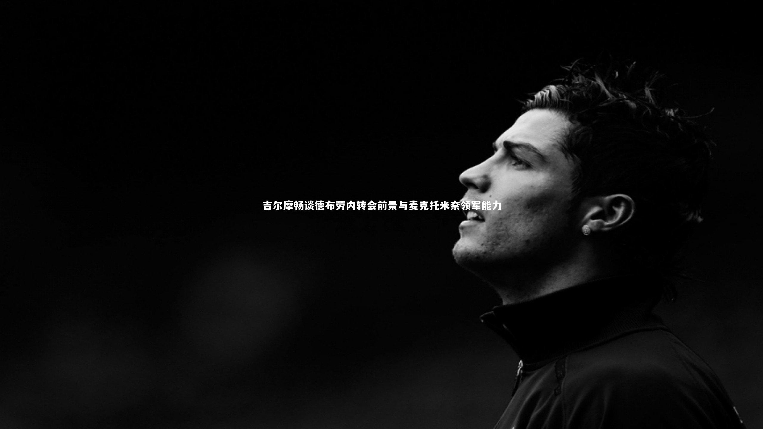 爱游戏官方入口_吉尔摩畅谈德布劳内转会前景与麦克托米奈领军能力