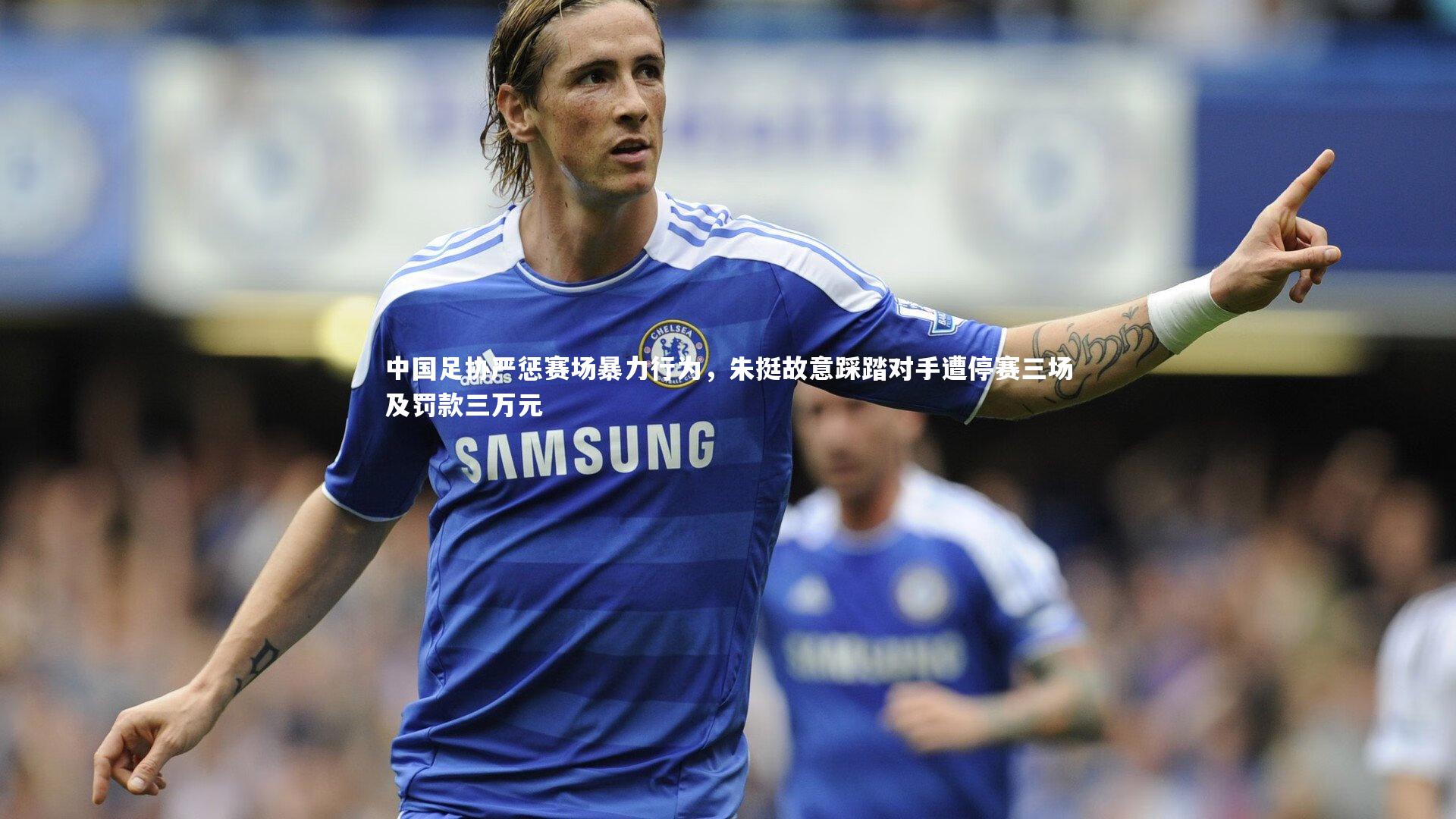 中国足协严惩赛场暴力行为，朱挺故意踩踏对手遭停赛三场及罚款三万元